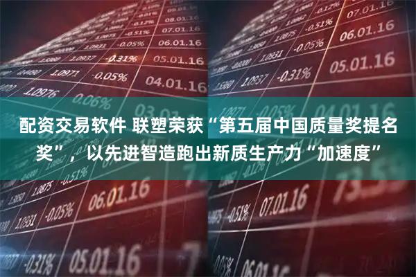 配资交易软件 联塑荣获“第五届中国质量奖提名奖”，以先进智造跑出新质生产力“加速度”