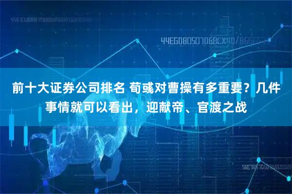 前十大证券公司排名 荀彧对曹操有多重要？几件事情就可以看出，迎献帝、官渡之战