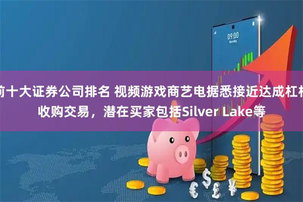 前十大证券公司排名 视频游戏商艺电据悉接近达成杠杆收购交易，潜在买家包括Silver Lake等