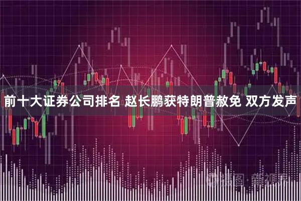 前十大证券公司排名 赵长鹏获特朗普赦免 双方发声