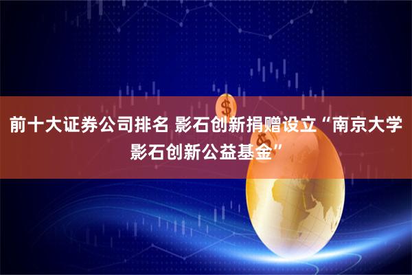 前十大证券公司排名 影石创新捐赠设立“南京大学影石创新公益基金”