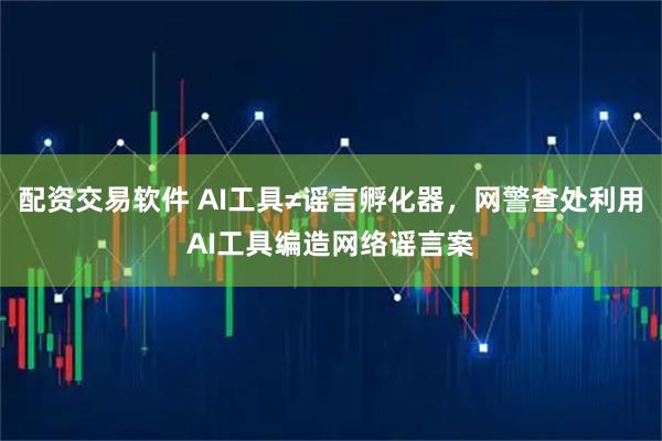 配资交易软件 AI工具≠谣言孵化器，网警查处利用AI工具编造网络谣言案