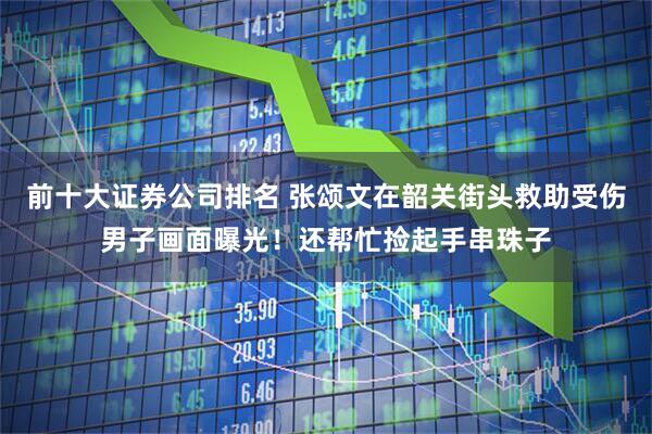 前十大证券公司排名 张颂文在韶关街头救助受伤男子画面曝光！还帮忙捡起手串珠子
