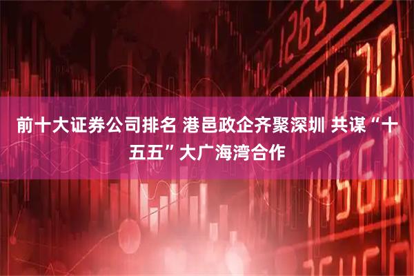 前十大证券公司排名 港邑政企齐聚深圳 共谋“十五五”大广海湾合作