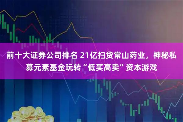 前十大证券公司排名 21亿扫货常山药业,神秘私募元素基金玩转“低买高卖”资本游戏