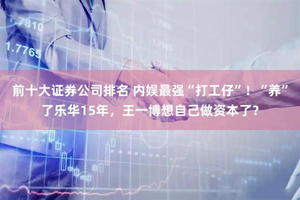 前十大证券公司排名 内娱最强“打工仔”!“养”了乐华15年,王一博想自己做资本了?