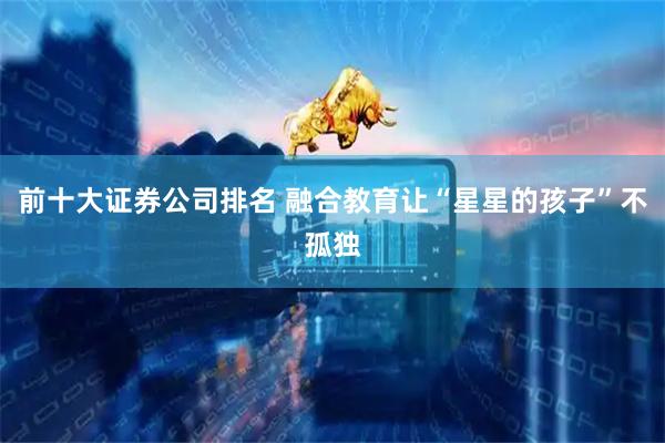 前十大证券公司排名 融合教育让“星星的孩子”不孤独
