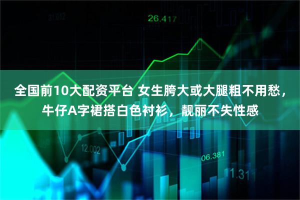 全国前10大配资平台 女生胯大或大腿粗不用愁，牛仔A字裙搭白色衬衫，靓丽不失性感