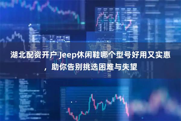 湖北配资开户 Jeep休闲鞋哪个型号好用又实惠，助你告别挑选困难与失望