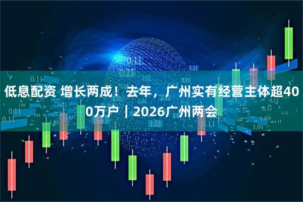 低息配资 增长两成！去年，广州实有经营主体超400万户｜2026广州两会