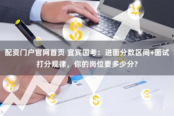 配资门户官网首页 宜宾国考：进面分数区间+面试打分规律，你的岗位要多少分?