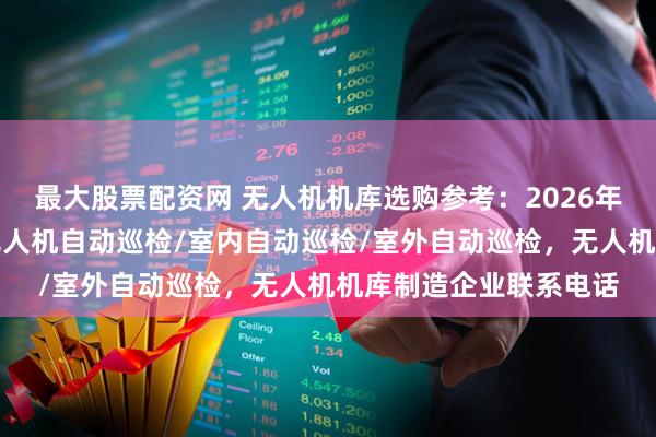 最大股票配资网 无人机机库选购参考:2026年市场主流企业一览,无人机自动巡检/室内自动巡检/室外自动巡检,无人机机库制造企业联系电话