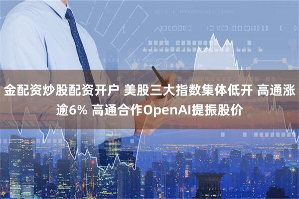 金配资炒股配资开户 美股三大指数集体低开 高通涨逾6% 高通合作OpenAI提振股价