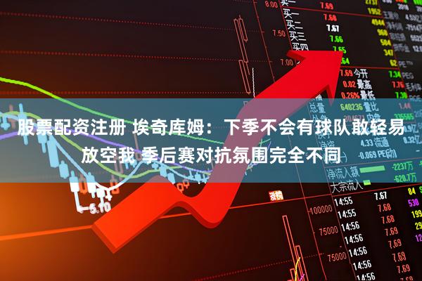 股票配资注册 埃奇库姆：下季不会有球队敢轻易放空我 季后赛对抗氛围完全不同
