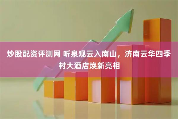 炒股配资评测网 听泉观云入南山，济南云华四季村大酒店焕新亮相