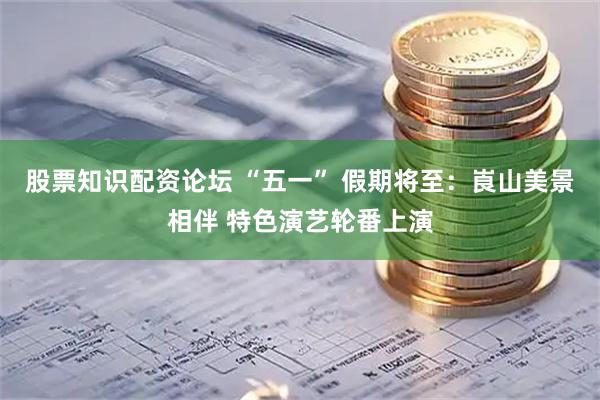 股票知识配资论坛 “五一” 假期将至：崀山美景相伴 特色演艺轮番上演