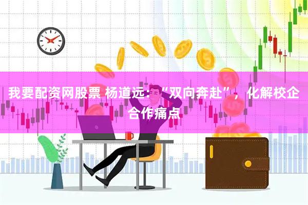 我要配资网股票 杨道远：“双向奔赴”，化解校企合作痛点