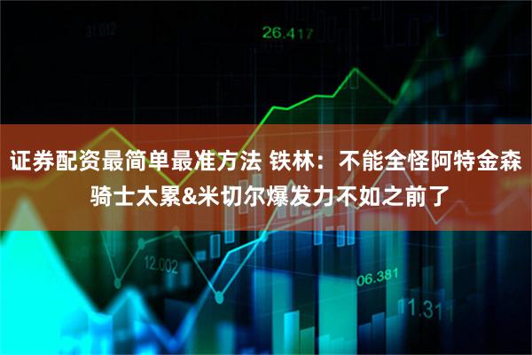 证券配资最简单最准方法 铁林：不能全怪阿特金森 骑士太累&米切尔爆发力不如之前了