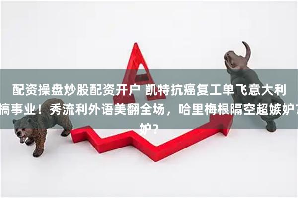 配资操盘炒股配资开户 凯特抗癌复工单飞意大利搞事业！秀流利外语美翻全场，哈里梅根隔空超嫉妒？