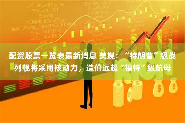 配资股票一览表最新消息 美媒：“特朗普”级战列舰将采用核动力，造价远超“福特”级航母