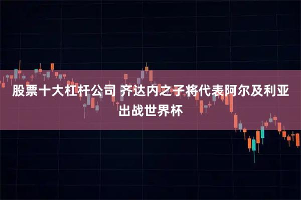 股票十大杠杆公司 齐达内之子将代表阿尔及利亚出战世界杯