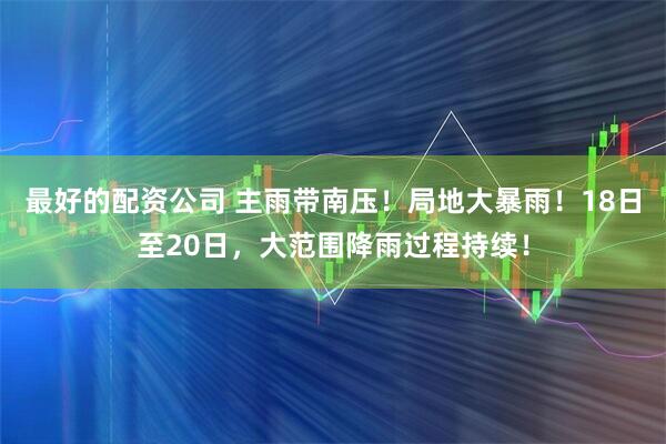 最好的配资公司 主雨带南压！局地大暴雨！18日至20日，大范围降雨过程持续！