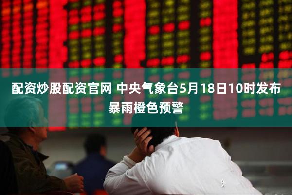配资炒股配资官网 中央气象台5月18日10时发布暴雨橙色预警
