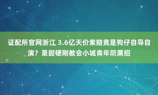 证配所官网浙江 3.6亿天价索赔竟是狗仔自导自演？景甜硬刚教会小城青年防黑招
