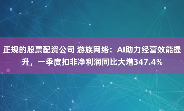 正规的股票配资公司 游族网络：AI助力经营效能提升，一季度扣非净利润同比大增347.4%
